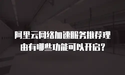 阿里云网络加速服务推荐理由有哪些功能可以开启？