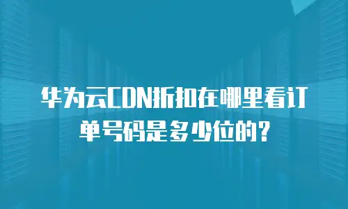 华为云CDN折扣在哪里看订单号码是多少位的？