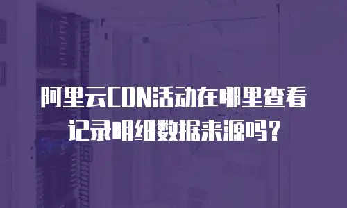 阿里云CDN活动在哪里查看记录明细数据来源吗？