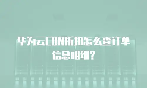 华为云CDN折扣怎么查订单信息明细？