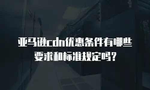亚马逊cdn优惠条件有哪些要求和标准规定吗？