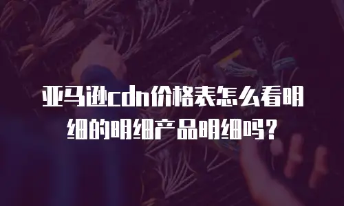 亚马逊cdn价格表怎么看明细的明细产品明细吗？