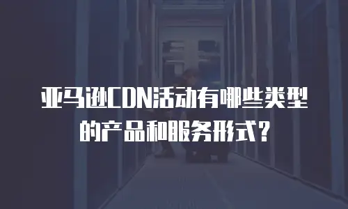 亚马逊CDN活动有哪些类型的产品和服务形式？