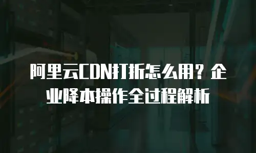 阿里云CDN打折怎么用？企业降本操作全过程解析