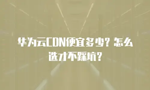 华为云CDN便宜多少？怎么选才不踩坑？