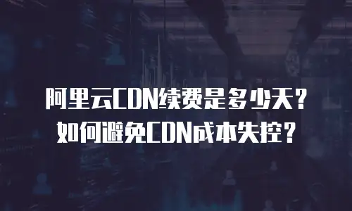 阿里云CDN续费是多少天？如何避免CDN成本失控？