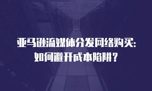 亚马逊流媒体分发网络购买：如何避开成本陷阱？