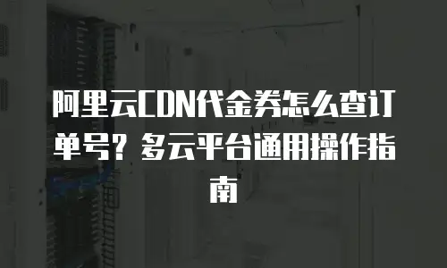 阿里云CDN代金券怎么查订单号？多云平台通用操作指南