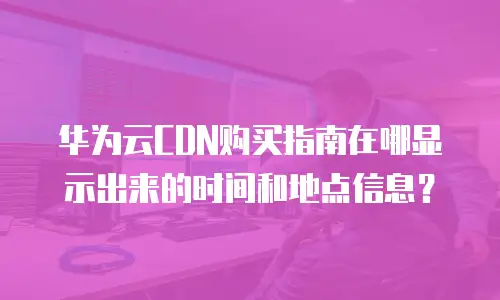 华为云CDN购买指南在哪显示出来的时间和地点信息？