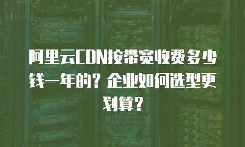 阿里云CDN按带宽收费多少钱一年的？企业如何选型更划算？