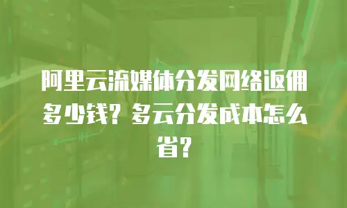 阿里云流媒体分发网络返佣多少钱？多云分发成本怎么省？