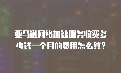 亚马逊网络加速服务收费多少钱一个月的费用怎么算？