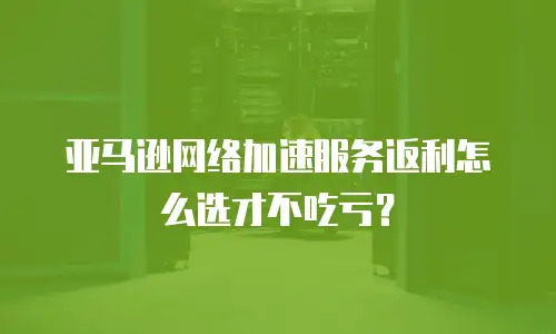 亚马逊网络加速服务返利怎么选才不吃亏？
