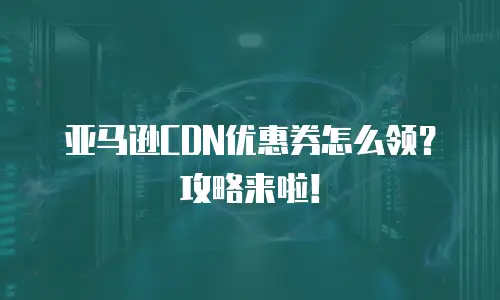 亚马逊CDN优惠券怎么领？攻略来啦！