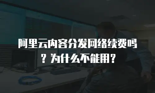 阿里云内容分发网络续费吗？为什么不能用？