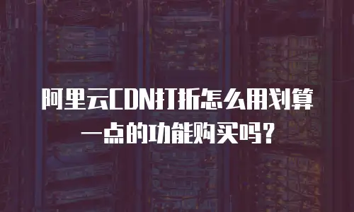 阿里云CDN打折怎么用划算一点的功能购买吗？