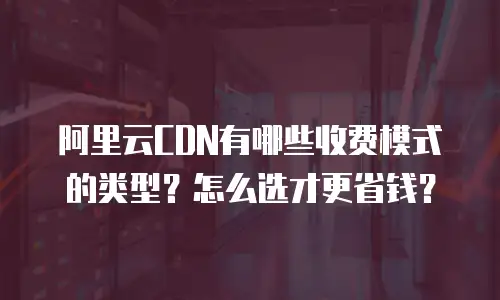 阿里云CDN有哪些收费模式的类型？怎么选才更省钱？