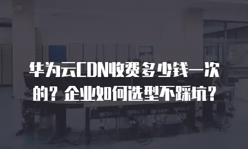 华为云CDN收费多少钱一次的？企业如何选型不踩坑？