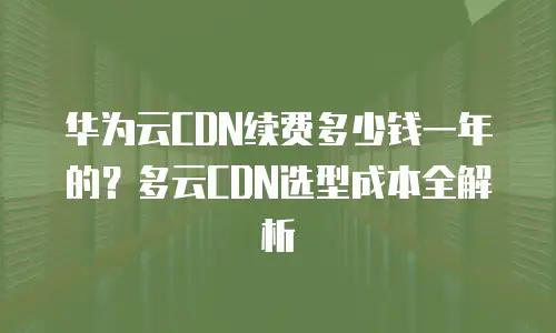 华为云CDN续费多少钱一年的？多云CDN选型成本全解析
