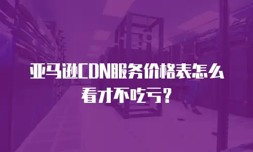 亚马逊CDN服务价格表怎么看才不吃亏？