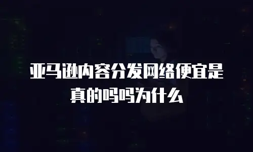 亚马逊内容分发网络便宜是真的吗吗为什么