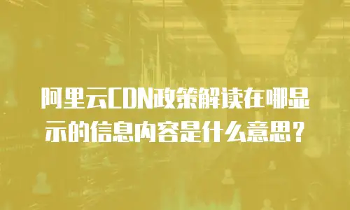 阿里云CDN政策解读在哪显示的信息内容是什么意思？