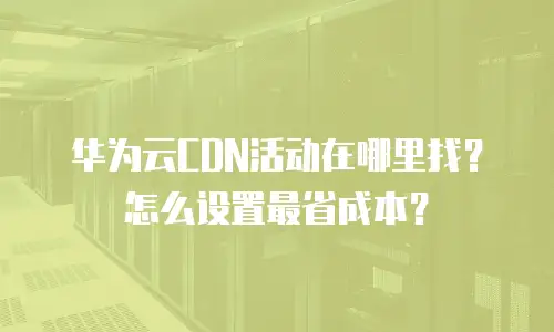 华为云CDN活动在哪里找？怎么设置最省成本？