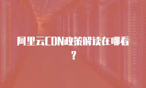 阿里云CDN政策解读在哪看？