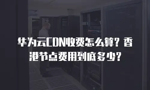 华为云CDN收费怎么算？香港节点费用到底多少？