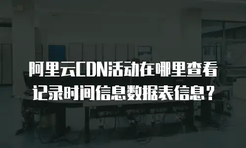 阿里云CDN活动在哪里查看记录时间信息数据表信息？