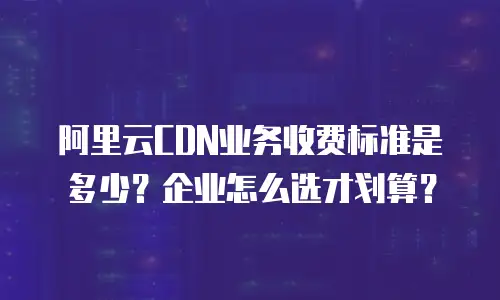 阿里云CDN业务收费标准是多少？企业怎么选才划算？