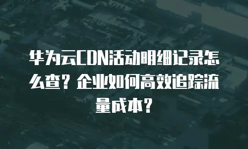华为云CDN活动明细记录怎么查？企业如何高效追踪流量成本？