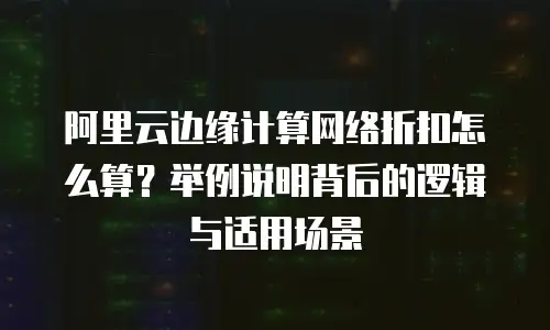 阿里云边缘计算网络折扣怎么算？举例说明背后的逻辑与适用场景