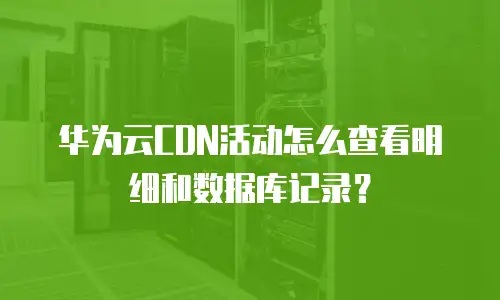 华为云CDN活动怎么查看明细和数据库记录？