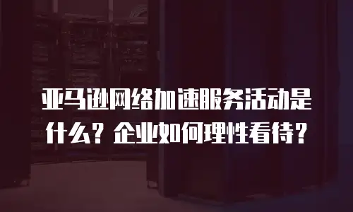 亚马逊网络加速服务活动是什么？企业如何理性看待？