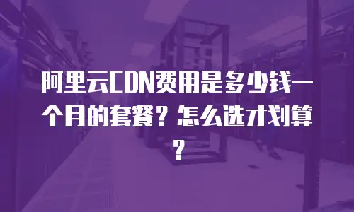 阿里云CDN费用是多少钱一个月的套餐？怎么选才划算？