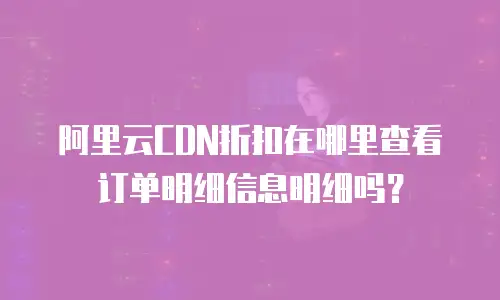 阿里云CDN折扣在哪里查看订单明细信息明细吗？