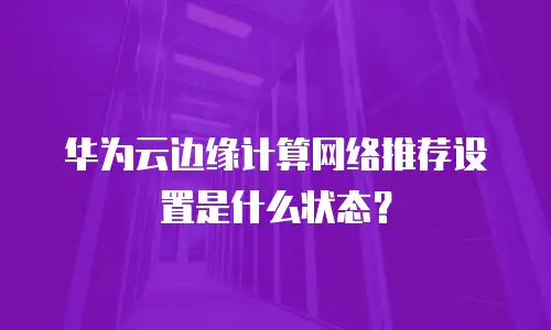 华为云边缘计算网络推荐设置是什么状态？