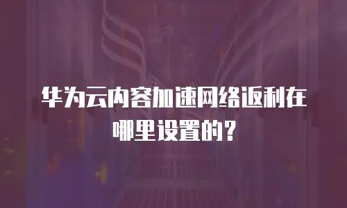华为云内容加速网络返利在哪里设置的？