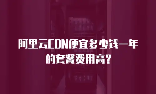 阿里云CDN便宜多少钱一年的套餐费用高？