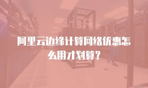 阿里云边缘计算网络优惠怎么用才划算？