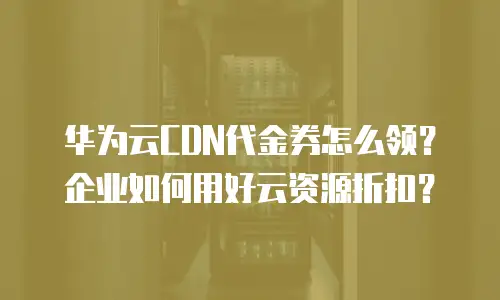 华为云CDN代金券怎么领？企业如何用好云资源折扣？
