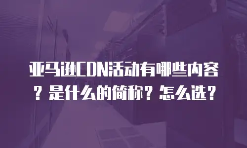 亚马逊CDN活动有哪些内容？是什么的简称？怎么选？
