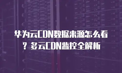 华为云CDN数据来源怎么看？多云CDN监控全解析