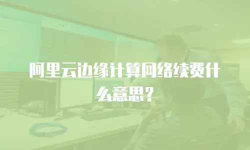 阿里云边缘计算网络续费什么意思？