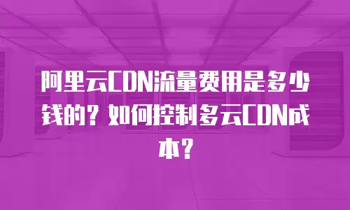 阿里云CDN流量费用是多少钱的？如何控制多云CDN成本？