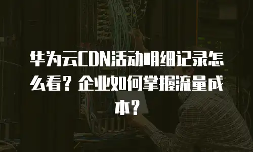 华为云CDN活动明细记录怎么看？企业如何掌握流量成本？