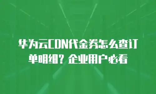 华为云CDN代金券怎么查订单明细？企业用户必看