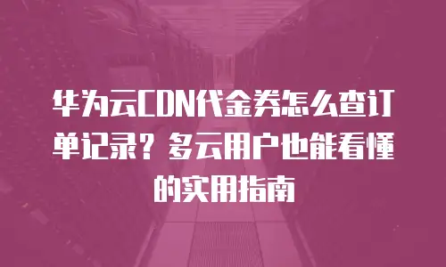 华为云CDN代金券怎么查订单记录？多云用户也能看懂的实用指南