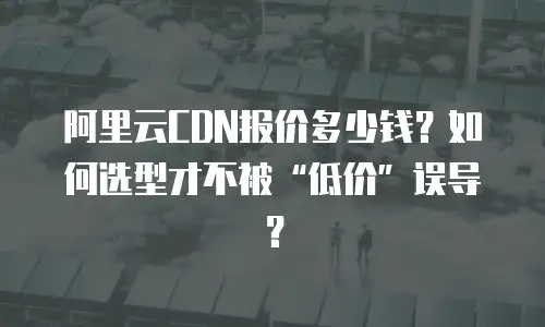 阿里云CDN报价多少钱？如何选型才不被&ldquo;低价&rdquo;误导？